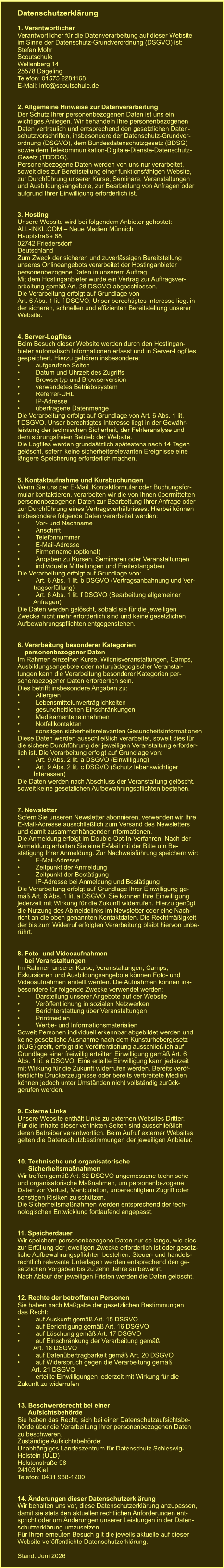 Datenschutzerklärung  1. Verantwortlicher Verantwortlicher für die Datenverarbeitung auf dieser Website im Sinne der Datenschutz-Grundverordnung (DSGVO) ist: Stefan Mohr Scoutschule  Wellenberg 14 25578 Dägeling Telefon: 01575 2281168 E-Mail: info@scoutschule.de   2. Allgemeine Hinweise zur Datenverarbeitung Der Schutz Ihrer personenbezogenen Daten ist uns ein wichtiges Anliegen. Wir behandeln Ihre personenbezogenen Daten vertraulich und entsprechend den gesetzlichen Daten- schutzvorschriften, insbesondere der Datenschutz-Grundver- ordnung (DSGVO), dem Bundesdatenschutzgesetz (BDSG) sowie dem Telekommunikation-Digitale-Dienste-Datenschutz- Gesetz (TDDDG). Personenbezogene Daten werden von uns nur verarbeitet, soweit dies zur Bereitstellung einer funktionsfähigen Website, zur Durchführung unserer Kurse, Seminare, Veranstaltungen und Ausbildungsangebote, zur Bearbeitung von Anfragen oder aufgrund Ihrer Einwilligung erforderlich ist.   3. Hosting Unsere Website wird bei folgendem Anbieter gehostet: ALL-INKL.COM – Neue Medien Münnich Hauptstraße 68 02742 Friedersdorf Deutschland Zum Zweck der sicheren und zuverlässigen Bereitstellung unseres Onlineangebots verarbeitet der Hostinganbieter personenbezogene Daten in unserem Auftrag. Mit dem Hostinganbieter wurde ein Vertrag zur Auftragsver- arbeitung gemäß Art. 28 DSGVO abgeschlossen. Die Verarbeitung erfolgt auf Grundlage von Art. 6 Abs. 1 lit. f DSGVO. Unser berechtigtes Interesse liegt in der sicheren, schnellen und effizienten Bereitstellung unserer Website.   4. Server-Logfiles Beim Besuch dieser Website werden durch den Hostingan- bieter automatisch Informationen erfasst und in Server-Logfiles gespeichert. Hierzu gehören insbesondere: •	aufgerufene Seiten •	Datum und Uhrzeit des Zugriffs •	Browsertyp und Browserversion •	verwendetes Betriebssystem •	Referrer-URL •	IP-Adresse •	übertragene Datenmenge Die Verarbeitung erfolgt auf Grundlage von Art. 6 Abs. 1 lit. f DSGVO. Unser berechtigtes Interesse liegt in der Gewähr- leistung der technischen Sicherheit, der Fehleranalyse und dem störungsfreien Betrieb der Website. Die Logfiles werden grundsätzlich spätestens nach 14 Tagen gelöscht, sofern keine sicherheitsrelevanten Ereignisse eine längere Speicherung erforderlich machen.   5. Kontaktaufnahme und Kursbuchungen Wenn Sie uns per E-Mail, Kontaktformular oder Buchungsfor- mular kontaktieren, verarbeiten wir die von Ihnen übermittelten personenbezogenen Daten zur Bearbeitung Ihrer Anfrage oder zur Durchführung eines Vertragsverhältnisses. Hierbei können insbesondere folgende Daten verarbeitet werden: •	Vor- und Nachname •	Anschrift •	Telefonnummer •	E-Mail-Adresse •	Firmenname (optional) •	Angaben zu Kursen, Seminaren oder Veranstaltungen •	individuelle Mitteilungen und Freitextangaben Die Verarbeitung erfolgt auf Grundlage von: •	Art. 6 Abs. 1 lit. b DSGVO (Vertragsanbahnung und Ver-          tragserfüllung) •	Art. 6 Abs. 1 lit. f DSGVO (Bearbeitung allgemeiner          Anfragen) Die Daten werden gelöscht, sobald sie für die jeweiligen Zwecke nicht mehr erforderlich sind und keine gesetzlichen Aufbewahrungspflichten entgegenstehen.   6. Verarbeitung besonderer Kategorien     personenbezogener Daten Im Rahmen einzelner Kurse, Wildnisveranstaltungen, Camps, Ausbildungsangebote oder naturpädagogischer Veranstal- tungen kann die Verarbeitung besonderer Kategorien per- sonenbezogener Daten erforderlich sein. Dies betrifft insbesondere Angaben zu: •	Allergien •	Lebensmittelunverträglichkeiten •	gesundheitlichen Einschränkungen •	Medikamenteneinnahmen •	Notfallkontakten •	sonstigen sicherheitsrelevanten Gesundheitsinformationen Diese Daten werden ausschließlich verarbeitet, soweit dies für die sichere Durchführung der jeweiligen Veranstaltung erforder- lich ist. Die Verarbeitung erfolgt auf Grundlage von: •	Art. 9 Abs. 2 lit. a DSGVO (Einwilligung) •	Art. 9 Abs. 2 lit. c DSGVO (Schutz lebenswichtiger          Interessen) Die Daten werden nach Abschluss der Veranstaltung gelöscht, soweit keine gesetzlichen Aufbewahrungspflichten bestehen.   7. Newsletter Sofern Sie unseren Newsletter abonnieren, verwenden wir Ihre E-Mail-Adresse ausschließlich zum Versand des Newsletters und damit zusammenhängender Informationen. Die Anmeldung erfolgt im Double-Opt-In-Verfahren. Nach der Anmeldung erhalten Sie eine E-Mail mit der Bitte um Be- stätigung Ihrer Anmeldung. Zur Nachweisführung speichern wir: •	E-Mail-Adresse •	Zeitpunkt der Anmeldung •	Zeitpunkt der Bestätigung •	IP-Adresse bei Anmeldung und Bestätigung Die Verarbeitung erfolgt auf Grundlage Ihrer Einwilligung ge- mäß Art. 6 Abs. 1 lit. a DSGVO. Sie können Ihre Einwilligung jederzeit mit Wirkung für die Zukunft widerrufen. Hierzu genügt die Nutzung des Abmeldelinks im Newsletter oder eine Nach- richt an die oben genannten Kontaktdaten. Die Rechtmäßigkeit der bis zum Widerruf erfolgten Verarbeitung bleibt hiervon unbe- rührt.   8. Foto- und Videoaufnahmen     bei Veranstaltungen Im Rahmen unserer Kurse, Veranstaltungen, Camps, Exkursionen und Ausbildungsangebote können Foto- und Videoaufnahmen erstellt werden. Die Aufnahmen können ins- besondere für folgende Zwecke verwendet werden: •	Darstellung unserer Angebote auf der Website •	Veröffentlichung in sozialen Netzwerken •	Berichterstattung über Veranstaltungen •	Printmedien •	Werbe- und Informationsmaterialien Soweit Personen individuell erkennbar abgebildet werden und keine gesetzliche Ausnahme nach dem Kunsturhebergesetz (KUG) greift, erfolgt die Veröffentlichung ausschließlich auf Grundlage einer freiwillig erteilten Einwilligung gemäß Art. 6 Abs. 1 lit. a DSGVO. Eine erteilte Einwilligung kann jederzeit mit Wirkung für die Zukunft widerrufen werden. Bereits veröf- fentlichte Druckerzeugnisse oder bereits verbreitete Medien können jedoch unter Umständen nicht vollständig zurück- gerufen werden.   9. Externe Links Unsere Website enthält Links zu externen Websites Dritter. Für die Inhalte dieser verlinkten Seiten sind ausschließlich deren Betreiber verantwortlich. Beim Aufruf externer Websites gelten die Datenschutzbestimmungen der jeweiligen Anbieter.   10. Technische und organisatorische       Sicherheitsmaßnahmen Wir treffen gemäß Art. 32 DSGVO angemessene technische und organisatorische Maßnahmen, um personenbezogene Daten vor Verlust, Manipulation, unberechtigtem Zugriff oder sonstigen Risiken zu schützen. Die Sicherheitsmaßnahmen werden entsprechend der tech- nologischen Entwicklung fortlaufend angepasst.   11. Speicherdauer Wir speichern personenbezogene Daten nur so lange, wie dies zur Erfüllung der jeweiligen Zwecke erforderlich ist oder gesetz- liche Aufbewahrungspflichten bestehen. Steuer- und handels- rechtlich relevante Unterlagen werden entsprechend den ge- setzlichen Vorgaben bis zu zehn Jahre aufbewahrt. Nach Ablauf der jeweiligen Fristen werden die Daten gelöscht.   12. Rechte der betroffenen Personen Sie haben nach Maßgabe der gesetzlichen Bestimmungen das Recht: •	auf Auskunft gemäß Art. 15 DSGVO •	auf Berichtigung gemäß Art. 16 DSGVO •	auf Löschung gemäß Art. 17 DSGVO •	auf Einschränkung der Verarbeitung gemäß          Art. 18 DSGVO •	auf Datenübertragbarkeit gemäß Art. 20 DSGVO •	auf Widerspruch gegen die Verarbeitung gemäß         Art. 21 DSGVO •	erteilte Einwilligungen jederzeit mit Wirkung für die Zukunft zu widerrufen   13. Beschwerderecht bei einer       Aufsichtsbehörde Sie haben das Recht, sich bei einer Datenschutzaufsichtsbe- hörde über die Verarbeitung Ihrer personenbezogenen Daten zu beschweren. Zuständige Aufsichtsbehörde: Unabhängiges Landeszentrum für Datenschutz Schleswig- Holstein (ULD) Holstenstraße 98 24103 Kiel Telefon: 0431 988-1200   14. Änderungen dieser Datenschutzerklärung Wir behalten uns vor, diese Datenschutzerklärung anzupassen, damit sie stets den aktuellen rechtlichen Anforderungen ent- spricht oder um Änderungen unserer Leistungen in der Daten- schutzerklärung umzusetzen. Für Ihren erneuten Besuch gilt die jeweils aktuelle auf dieser Website veröffentlichte Datenschutzerklärung.  Stand: Juni 2026