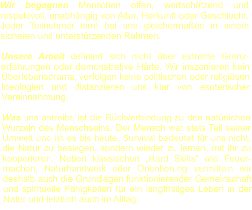 Wir begegnen Menschen offen, wertschätzend und respektvoll, unabhängig von Alter, Herkunft oder Geschlecht. Jeder Teilnehmer lernt bei uns gleichermaßen in einem sicheren und unterstützenden Rahmen.  Unsere Arbeit definiert sich nicht über extreme Grenz-erfahrungen oder demonstrative Härte. Wir inszenieren kein Überlebensdrama, verfolgen keine politischen oder religiösen Ideologien und distanzieren uns klar von esoterischer Vereinnahmung.  Was uns antreibt, ist die Rückverbindung zu den natürlichen Wurzeln des Menschseins. Der Mensch war stets Teil seiner Umwelt und ist es bis heute. Survival bedeutet für uns nicht, die Natur zu besiegen, sondern wieder zu lernen, mit ihr zu kooperieren. Neben klassischen „Hard Skills“ wie Feuer-machen, Naturhandwerk oder Orientierung vermitteln wir deshalb auch die Grundlagen funktionierender Gemeinschaft und spirituelle Fähigkeiten für ein langfristiges Leben in der Natur und letztlich auch im Alltag.